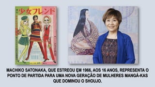 .
MACHIKO SATONAKA, QUE ESTREOU EM 1966, AOS 16 ANOS, REPRESENTA O
PONTO DE PARTIDA PARA UMA NOVA GERAÇÃO DE MULHERES MANGÁ-KAS
QUE DOMINOU O SHOUJO.
 