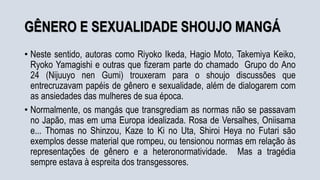 GÊNERO E SEXUALIDADE SHOUJO MANGÁ
• Neste sentido, autoras como Riyoko Ikeda, Hagio Moto, Takemiya Keiko,
Ryoko Yamagishi e outras que fizeram parte do chamado Grupo do Ano
24 (Nijuuyo nen Gumi) trouxeram para o shoujo discussões que
entrecruzavam papéis de gênero e sexualidade, além de dialogarem com
as ansiedades das mulheres de sua época.
• Normalmente, os mangás que transgrediam as normas não se passavam
no Japão, mas em uma Europa idealizada. Rosa de Versalhes, Oniisama
e... Thomas no Shinzou, Kaze to Ki no Uta, Shiroi Heya no Futari são
exemplos desse material que rompeu, ou tensionou normas em relação às
representações de gênero e a heteronormatividade. Mas a tragédia
sempre estava à espreita dos transgessores.
 