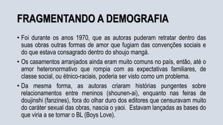 FRAGMENTANDO A DEMOGRAFIA
• Foi durante os anos 1970, que as autoras puderam retratar dentro das
suas obras outras formas de amor que fugiam das convenções sociais e
do que estava consagrado dentro do shoujo mangá.
• Os casamentos arranjados ainda eram muito comuns no país, então, até o
amor heteronormativo que rompia com as expectativas familiares, de
classe social, ou étnico-raciais, poderia ser visto como um problema.
• Da mesma forma, as autoras criaram histórias pungentes sobre
relacionamentos entre meninos (shounen-ai), enquanto nas feiras de
doujinshi (fanzines), fora do olhar duro dos editores que censuravam muito
do caráter sexual das obras, nascia o yaoi. Estavam lançadas as bases do
que viria a se tornar o BL (Boys Love).
 