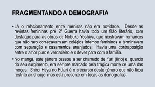 FRAGMENTANDO A DEMOGRAFIA
• Já o relacionamento entre meninas não era novidade. Desde as
revistas femininas pré 2ª Guerra havia todo um filão literário, com
destaque para as obras de Nobuko Yoshiya, que mostravam romances
que não raro começavam em colégios internos femininos e terminavam
com separação e casamentos arranjados. Havia uma contraposição
entre o amor puro e verdadeiro e o dever para com a família.
• No mangá, este gênero passou a ser chamado de Yuri (lírio) e, quando
do seu surgimento, era sempre marcado pela trágica morte de uma das
moças. Shiroi Heya no Futari é o precursor deste gênero que não ficou
restrito ao shoujo, mas está presente em todas as demografias.
 