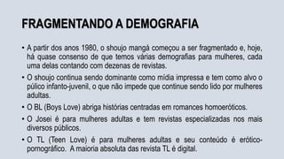 FRAGMENTANDO A DEMOGRAFIA
• A partir dos anos 1980, o shoujo mangá começou a ser fragmentado e, hoje,
há quase consenso de que temos várias demografias para mulheres, cada
uma delas contando com dezenas de revistas.
• O shoujo continua sendo dominante como mídia impressa e tem como alvo o
púlico infanto-juvenil, o que não impede que continue sendo lido por mulheres
adultas.
• O BL (Boys Love) abriga histórias centradas em romances homoeróticos.
• O Josei é para mulheres adultas e tem revistas especializadas nos mais
diversos públicos.
• O TL (Teen Love) é para mulheres adultas e seu conteúdo é erótico-
pornográfico. A maioria absoluta das revista TL é digital.
 