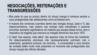 NEGOCIAÇÕES, REITERAÇÕES E
TRANSGRESSÕES
• Boa parte do que se produz dentro do shoujo mangá é romance escolar e
suas protagonistas são adolescentes como as leitoras alvo.
• A maioria dos romances ocorridos dentro dos mangás shoujo, josei e TL são
heteronormativos, mas mesmo nas revistas mais mainstream é possível
encontrar exemplos significativos de material que escapa dessa forma, sem o
imperativo da tragédia que marcava os mangás femininos dos anos 1970.
• O ideal “boa esposa, mãe sábia” não aparece mais de forma tão insistente.
Os relacionamentos amorosos não necessariamente culminam com o
casamento, geralment precoce, da mocinha. A universidade e uma carreira
de verdade estão muito mais presentes no horizonte das protagonistas dos
shoujo mangá das últimas décadas.
 