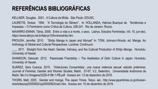 REFERÊNCIAS BIBLIOGRÁFICAS
KELLNER, Douglas. 2001. A Cultura da Mídia. São Paulo: EDUSC.
LAURETIS, Teresa. 1994. “A Tecnologia do Gênero”. In: HOLLANDA, Heloísa Buarque de. Tendências e
Impasses – O Feminismo como Crítica da Cultura, 206-241. Rio de Janeiro: Rocco.
NAVARRO-SWAIN, Tânia. 2006. Entre a vida e a morte, o sexo, Labrys, Estudos Feministas, Vol. 10, jun-dez,
https://www.labrys.net.br/labrys10/livre/anahita.htm.
PROUGH, Jennifer. 2010. “Shōjo Manga in Japan and Abroad” In: TONI, Johnson-Woods, ed. Manga. An
Anthology of Global and Cultural Perspectives. Londres: Continuum.
___. 2011. Straight from the Heart: Gender, Intimacy, and the Cultural Production of Shōjo Manga. Honolulu:
University of Hawaii.
SHAMOON, Deborah. 2012. Passionate Friendship – The Aesthetics of Girls’ Culture in Japan. Honolulu:
University of Hawaii.
SUÁREZ, Sara Cuenca. 2015. ‘Violaciones Consentidas’, una nueva violencia sexual: estúdio preliminar,
Journal of Feminist, Gender and Women Studies, Madri, 57-67, V.2, Setembro, Universidade Autônoma de
Madri, file:///J:/Imagens/2228-4196-1-PB.pdf. Acesso em: 13 de dezembro de 2016.
THORN, Matt. 2005. Gender and manga, The Japan Times, Tokyo, set., http://www.japantimes.co.jp/shukan-
st/articles/op20050902/op20050902main.htm. Acesso em: 10 de dezembro de 2016.
 