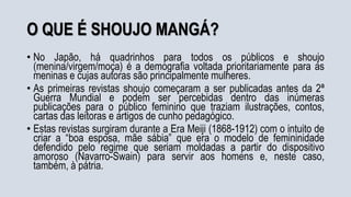 O QUE É SHOUJO MANGÁ?
• No Japão, há quadrinhos para todos os públicos e shoujo
(menina/virgem/moça) é a demografia voltada prioritariamente para as
meninas e cujas autoras são principalmente mulheres.
• As primeiras revistas shoujo começaram a ser publicadas antes da 2ª
Guerra Mundial e podem ser percebidas dentro das inúmeras
publicações para o público feminino que traziam ilustrações, contos,
cartas das leitoras e artigos de cunho pedagógico.
• Estas revistas surgiram durante a Era Meiji (1868-1912) com o intuito de
criar a “boa esposa, mãe sábia” que era o modelo de femininidade
defendido pelo regime que seriam moldadas a partir do dispositivo
amoroso (Navarro-Swain) para servir aos homens e, neste caso,
também, à pátria.
 