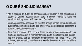 O QUE É SHOUJO MANGÁ?
• Até a década de 1950, os mangás shoujo tendiam a ser episódicos e
coube à Osamu Tezuka trazer para o shoujo mangá a ideia de
serialização longa com a Princesa e o Cavaleiro.
• Mesmo publicando mangás, as revistas shoujo tinham cerca de 30% de
quadrinhos, somente a partir dos anos 1960, as antologias passaram a
abrigar principalmente mangá.
• Também nos anos 1960, com a demanda de artistas aumentando, as
mulheres começaram a representar uma parte significativa dos mangá-
kas de shoujo, até se tornarem hegemônicas nos anos 1970. Os
editores, no entanto, continuaram sendo homens e elas recebiam
menos.
 