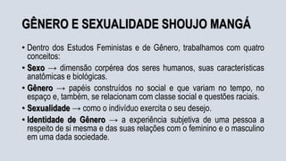 GÊNERO E SEXUALIDADE SHOUJO MANGÁ
• Dentro dos Estudos Feministas e de Gênero, trabalhamos com quatro
conceitos:
• Sexo → dimensão corpérea dos seres humanos, suas características
anatômicas e biológicas.
• Gênero → papéis construídos no social e que variam no tempo, no
espaço e, também, se relacionam com classe social e questões raciais.
• Sexualidade → como o indivíduo exercita o seu desejo.
• Identidade de Gênero → a experiência subjetiva de uma pessoa a
respeito de si mesma e das suas relações com o feminino e o masculino
em uma dada sociedade.
 