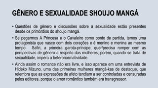 GÊNERO E SEXUALIDADE SHOUJO MANGÁ
• Questões de gênero e discussões sobre a sexualidade estão presentes
desde os primórdios do shoujo mangá.
• Se pegarmos A Princesa e o Cavaleiro como ponto de partida, temos uma
protagonista que nasce com dois corações e é menino e menina ao mesmo
tempo. Safiri, a primeira garota-príncipe, quer/precisa romper com as
perspectivas de gênero a respeito das mulheres, porém, quando se trata de
sexualidade, impera a heteronormatividade.
• Ainda assim o romance não era livre, e isso aparece em uma entrevista de
Hideko Mizuno, uma das primeiras mulheres mangá-kas de destaque, que
relembra que as expressões de afeto tendiam a ser controladas e censuradas
pelos editores, porque o amor romântico também era transgressor.
 