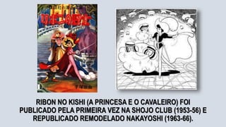 RIBON NO KISHI (A PRINCESA E O CAVALEIRO) FOI
PUBLICADO PELA PRIMEIRA VEZ NA SHOJO CLUB (1953-56) E
REPUBLICADO REMODELADO NAKAYOSHI (1963-66).
 