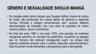 GÊNERO E SEXUALIDADE SHOUJO MANGÁ
• Os mangás estão dentro daquilo que Douglas Kellner chama de cultura
da mídia, são produzidos em massa dentro de gêneros e seguindo
normas, fórmulas e códigos convencionais, sem, contudo, estarem
desconectados da interação com uma série de questões de ordem
cultural, política, social e econômica.
• No final dos anos 1960 e nos anos 1970, uma geração de mulheres
mangá-kas adentrou ao mercado de quadrinhos, ocupando os espaços
que os homens não estavam conseguindo suprir, ou porque eles
mesmos preferiam produzir para o público masculino (shounen/seinen).
Elas trouxeram novas demandas e perspectivas para a demografia.
 