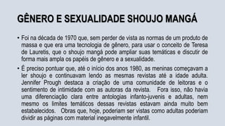 GÊNERO E SEXUALIDADE SHOUJO MANGÁ
• Foi na década de 1970 que, sem perder de vista as normas de um produto de
massa e que era uma tecnologia de gênero, para usar o conceito de Teresa
de Lauretis, que o shoujo mangá pode ampliar suas temáticas e discutir de
forma mais ampla os papéis de gênero e a sexualidade.
• É preciso pontuar que, até o início dos anos 1980, as meninas começavam a
ler shoujo e continuavam lendo as mesmas revistas até a idade adulta.
Jennifer Prough destaca a criação de uma comunidade de leitoras e o
sentimento de intimidade com as autoras da revista. Fora isso, não havia
uma diferenciação clara entre antologias infanto-juvenis e adultas, nem
mesmo os limites temáticos dessas revistas estavam ainda muito bem
estabalecidos. Obras que, hoje, poderiam ser vistas como adultas poderiam
dividir as páginas com material inegavelmente infantil.
 