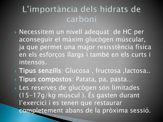  Necessitem un nivell adequat de HC per
aconseguir el màxim glucògen múscular,
ja que permet una major resisstència física
en els esforços llargs i també en els curts i
intensos.
 Tipus senzills: Glucosa , fructosa ,lactosa..
 Tipus compostos: Patata, pa, pasta…
 Les reserves de glucògen són limitades
(15-17g/kg múscul ). És gasten durant
l’exercici i es tenen que restaurar
completement abans de la pròxima sessió.
 