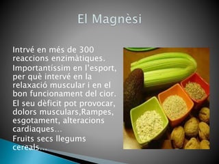 Intrvé en més de 300
reaccions enzimàtiques.
Importantíssim en l’esport,
per què intervé en la
relaxació muscular i en el
bon funcionament del cior.
El seu dèficit pot provocar,
dolors musculars,Rampes,
esgotament, alteracions
cardiaques…
Fruits secs llegums
cereals…
 