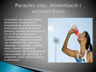 Si mantenir uns correctes hàbits
alimentaris i d’hidratació és
fonamental per al manteniment
d’una bona salut de qualsevol
persona, practiqui activitat física o
no, en el cas de l’esportista
és encara més important, ja que
l’alimentació diària influirà en el
seu rendiment físic. Una dieta
adequada, en quantitat i qualitat,
abans, durant i després de
l’entrenament i de la competició és
imprescindible per optimitzar el
rendiment, evitar lesions i marcar
la diferència!
 