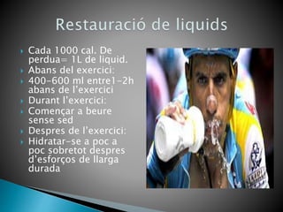  Cada 1000 cal. De
perdua= 1L de liquid.
 Abans del exercici:
 400-600 ml entre1-2h
abans de l’exercici
 Durant l’exercici:
 Començar a beure
sense sed
 Despres de l’exercici:
 Hidratar-se a poc a
poc sobretot despres
d’esforços de llarga
durada
 
