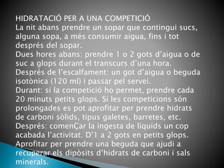 HIDRATACIÓ PER A UNA COMPETICIÓ
La nit abans prendre un sopar que contingui sucs,
alguna sopa, a més consumir aigua, fins i tot
després del sopar.
Dues hores abans: prendre 1 o 2 gots d’aigua o de
suc a glops durant el transcurs d’una hora.
Després de l’escalfament: un got d’aigua o beguda
isotònica (120 ml) i passar pel servei.
Durant: si la competició ho permet, prendre cada
20 minuts petits glops. Si les competicions són
prolongades es pot aprofitar per prendre hidrats
de carboni sòlids, tipus galetes, barretes, etc.
Després: comenÇar la ingesta de líquids un cop
acabada l’activitat. D’1 a 2 gots en petits glops.
Aprofitar per prendre una beguda que ajudi a
recuperar els dipòsits d’hidrats de carboni i sals
minerals.
 