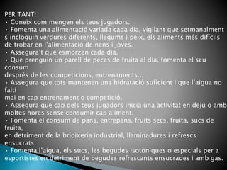 PER TANT:
• Coneix com mengen els teus jugadors.
• Fomenta una alimentació variada cada dia, vigilant que setmanalment
s’incloguin verdures diferents, llegums i peix, els aliments més difícils
de trobar en l’alimentació de nens i joves.
• Assegura’t que esmorzen cada dia.
• Que prenguin un parell de peces de fruita al dia, fomenta el seu
consum
després de les competicions, entrenaments...
• Assegura que tots mantenen una hidratació suficient i que l’aigua no
falti
mai en cap entrenament o competició.
• Assegura que cap dels teus jugadors inicia una activitat en dejú o amb
moltes hores sense consumir cap aliment.
• Fomenta el consum de pans, entrepans, fruits secs, fruita, sucs de
fruita,
en detriment de la brioixeria industrial, llaminadures i refrescs
ensucrats.
• Fomenta l’aigua, els sucs, les begudes isotòniques o especials per a
esportistes en detriment de begudes refrescants ensucrades i amb gas.
 