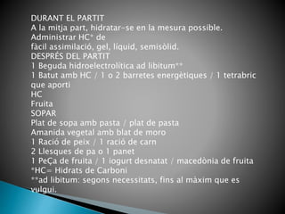 DURANT EL PARTIT
A la mitja part, hidratar-se en la mesura possible.
Administrar HC* de
fàcil assimilació, gel, líquid, semisòlid.
DESPRÉS DEL PARTIT
1 Beguda hidroelectrolítica ad libitum**
1 Batut amb HC / 1 o 2 barretes energètiques / 1 tetrabric
que aporti
HC
Fruita
SOPAR
Plat de sopa amb pasta / plat de pasta
Amanida vegetal amb blat de moro
1 Ració de peix / 1 ració de carn
2 Llesques de pa o 1 panet
1 PeÇa de fruita / 1 iogurt desnatat / macedònia de fruita
*HC= Hidrats de Carboni
**ad libitum: segons necessitats, fins al màxim que es
vulgui.
 