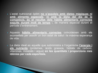  L’estat nutricional òptim no s’assoleix amb dietes màgiques ni
amb aliments especials, ni amb la dieta del dia de la
competició, és el resultat dels hàbits alimentaris correctes
seguits durant molt de temps i, de manera especial durant el
període d’entrenament.
 Aquests hàbits alimentaris correctes coincideixen amb els
aconsellats per assolir un bon estat de salut i la màxima esperança
de vida.
 La dieta ideal es aquella que subministra a l’organisme l’energia i
els nutrients (proteïnes, àcids grassos, hidrats de carboni,
vitamines, minerals i aigua) en les quantitats i proporcions més
idònies per cada esportista.
 