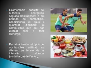  L’alimentació i quantitat de
nutrients energètics
seguida habitualment o en
període de competició,
condicionarà el tipus i
quantitat d’aliment o
combustible que pot ser
utilitzat com a font
d’energia.
 Per altra banda, el tipus de
combustible utilitzat es
diferent en funció de la
intensitat i durada
(curta/llarga) de l’esforç.
 