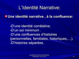 L’Identité Narrative:
Une identité narrative , à la confluence:

 -D’une identité corrélative.
 -D’un soi minimum .
 -D’une confluences d’histoires
 (personnelles, familiales, historiques,…).
 -D’histoires séparées.


             Société Marocaine de Psychiatrie,
                  Marrakech, le 27.03.10         10
 