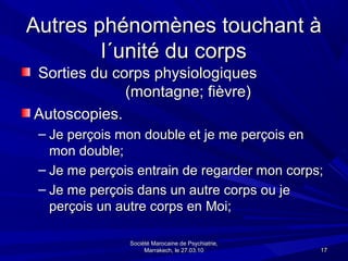 Autres phénomènes touchant à
        l´unité du corps
Sorties du corps physiologiques
             (montagne; fièvre)
Autoscopies.
 – Je perçois mon double et je me perçois en
   mon double;
 – Je me perçois entrain de regarder mon corps;
 – Je me perçois dans un autre corps ou je
   perçois un autre corps en Moi;

               Société Marocaine de Psychiatrie,
                    Marrakech, le 27.03.10         17
 