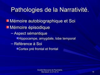 Pathologies de la Narrativité.
Mémoire autobiographique et Soi
Mémoire épisodique
– Aspect sémantique
    Hippocampe, amygdale, lobe temporal
– Référence à Soi
    Cortex pré frontal et frontal




                 Société Marocaine de Psychiatrie,
                      Marrakech, le 27.03.10         18
 