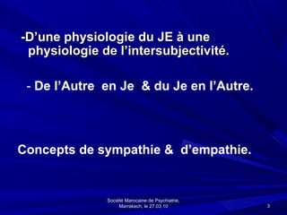 -D’une physiologie du JE à une
 physiologie de l’intersubjectivité.

 - De l’Autre en Je & du Je en l’Autre.




Concepts de sympathie & d’empathie.


              Société Marocaine de Psychiatrie,
                   Marrakech, le 27.03.10         3
 