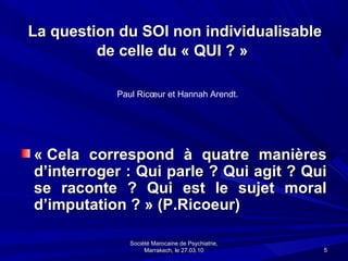 La question du SOI non individualisable
         de celle du « QUI ? »

           Paul Ricœur et Hannah Arendt.




« Cela correspond à quatre manières
d’interroger : Qui parle ? Qui agit ? Qui
se raconte ? Qui est le sujet moral
d’imputation ? » (P.Ricoeur)

              Société Marocaine de Psychiatrie,
                   Marrakech, le 27.03.10         5
 