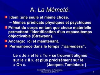 A: La Mêmeté:
Idem :une seule et même chose.
 – Mêmes prédicats physiques et psychiques
Primat du corps en tant que chose matérielle
permettant l’identification d’un espace-temps
objectivable (Strawson).
Ancrage: ici et maintenant.
Permanence dans le temps :’’sameness’’.

  Le « Je » et le « Tu » se trouvent alignés
  sur le « Il », et plus précisément sur le
  « On ».              (Jacques Taminiaux )
               Société Marocaine de Psychiatrie,
                    Marrakech, le 27.03.10         6
 