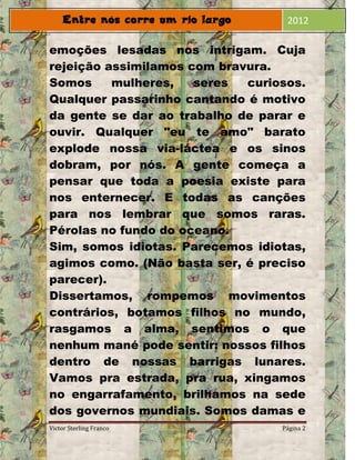 2012

emoções lesadas nos intrigam. Cuja
rejeição assimilamos com bravura.
Somos     mulheres,   seres  curiosos.
Qualquer passarinho cantando é motivo
da gente se dar ao trabalho de parar e
ouvir. Qualquer "eu te amo" barato
explode nossa via-láctea e os sinos
dobram, por nós. A gente começa a
pensar que toda a poesia existe para
nos enternecer. E todas as canções
para nos lembrar que somos raras.
Pérolas no fundo do oceano.
Sim, somos idiotas. Parecemos idiotas,
agimos como. (Não basta ser, é preciso
parecer).
Dissertamos, rompemos movimentos
contrários, botamos filhos no mundo,
rasgamos a alma, sentimos o que
nenhum mané pode sentir: nossos filhos
dentro de nossas barrigas lunares.
Vamos pra estrada, pra rua, xingamos
no engarrafamento, brilhamos na sede
dos governos mundiais. Somos damas e
Victor Sterling Franco            Página 2
 