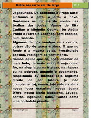 2012

vagabundas. Da Sorbonne à Praça Sete:
pintamos o sete, o oito, o nove.
Bordamos as iniciais do sonho nas
toalhas das bodas. Vamos de Rita
Cadilac à Michelle Obama. De Adélia
Prado à Florbela Espanca. Sem escalas,
num rasante.
Algumas de nós vendem seus corpos,
outras dão de graça a alma. O que no
fundo é a mesma coisa. Prostituição
poética, vadiagem do sentimento.
Somos aquilo que se pode chamar de
mais belo, de mais amor. E seja como
for, na alegria ou na tristeza, na riqueza
ou na pobreza, amando e desamando,
respeitando ou lutando pelo legítimo
direito    de    ser   inteira   (e    não
complemento), vamos tatuando na alma
nossa letra escarlate, nossa Joana
D'Arc, nossa Maria Madalena. Loucas,
santas, ingênuas, tolas. Tontas como
uma borboleta pisada.

Victor Sterling Franco                Página 3
 