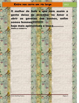 2012

O melhor de tudo é que nem assim a
gente deixa de acreditar no Amor e
abrir as gavetas dos sonhos, enfim
somos femmes!!!!!!!!!!!!!
hoje mais apimentada e louca............
MIRRELLE GAMBETTA




Victor Sterling Franco              Página 4
 