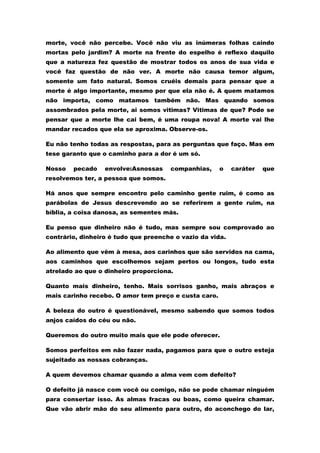 morte, você não percebe. Você não viu as inúmeras folhas caindo
mortas pelo jardim? A morte na frente do espelho é reflexo daquilo
que a natureza fez questão de mostrar todos os anos de sua vida e
você faz questão de não ver. A morte não causa temor algum,
somente um fato natural. Somos cruéis demais para pensar que a
morte é algo importante, mesmo por que ela não é. A quem matamos
não importa, como matamos também não. Mas quando somos
assombrados pela morte, ai somos vitimas? Vitimas de que? Pode se
pensar que a morte lhe cai bem, é uma roupa nova! A morte vai lhe
mandar recados que ela se aproxima. Observe-os.

Eu não tenho todas as respostas, para as perguntas que faço. Mas em
tese garanto que o caminho para a dor é um só.

Nosso   pecado    envolve:Asnossas    companhias,     o    caráter   que
resolvemos ter, a pessoa que somos.

Há anos que sempre encontro pelo caminho gente ruim, é como as
parábolas de Jesus descrevendo ao se referirem a gente ruim, na
bíblia, a coisa danosa, as sementes más.

Eu penso que dinheiro não é tudo, mas sempre sou comprovado ao
contrário, dinheiro é tudo que preenche o vazio da vida.

Ao alimento que vêm à mesa, aos carinhos que são servidos na cama,
aos caminhos que escolhemos sejam pertos ou longos, tudo esta
atrelado ao que o dinheiro proporciona.

Quanto mais dinheiro, tenho. Mais sorrisos ganho, mais abraços e
mais carinho recebo. O amor tem preço e custa caro.

A beleza do outro é questionável, mesmo sabendo que somos todos
anjos caídos do céu ou não.

Queremos do outro muito mais que ele pode oferecer.

Somos perfeitos em não fazer nada, pagamos para que o outro esteja
sujeitado as nossas cobranças.

A quem devemos chamar quando a alma vem com defeito?

O defeito já nasce com você ou comigo, não se pode chamar ninguém
para consertar isso. As almas fracas ou boas, como queira chamar.
Que vão abrir mão do seu alimento para outro, do aconchego do lar,
 