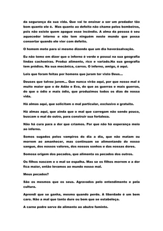 da segurança da sua vida. Que vai te ensinar a ser um predador tão
bom quanto ele é. Mas quanto ao defeito não chame pelos bombeiros,
pois não existe quem apague esse incêndio. A alma da pessoa é seu
aquecedor interno e não tem ninguém neste mundo que possa
consertar quando ele vier com defeito.

O homem mete para si mesmo dizendo que um dia haverásalvação.

Eu não temo em dizer que o inferno é verde e possui na sua geografia
lindas cachoeiras. Produz alimento, rico e variado.Na sua geografia
tem prédios. Na sua mecânica, carros. O inferno, amigo, é aqui.

Leis que foram feitas por homens que juram ter visto Deus...

Deuses que talvez jurem... Que nunca virão aqui, por que nosso mal é
muito maior que o de Adão e Eva, do que as guerras e mais guerras,
do que o ódio e mais ódio, que produzimos todos os dias de nossa
vida.

Há almas aqui, que solicitam o mal particular, exclusivo e gratuito.

Há almas aqui, que ainda que o mal que carregam não sendo pouco,
buscam o mal do outro, para construir sua fortaleza.

Não há cura para a dor que criamos. Por que não há esperança meio
ao inferno.

Somos sugados pelos vampiros do dia a dia, que não matam ou
morrem ao amanhecer, mas continuam se alimentando do nosso
sangue, dos nossos valores, dos nossos sonhos e das nossas dores.

Somosa origem dos pecados, que alimenta os pecados dos outros.

Os filhos nascem e o mal se espalha. Mas se os filhos morrem e a dor
fica maior, então levamos ao mundo nosso mal.

Meus pecados?

São os mesmos que os seus. Agravados pelo entendimento e pela
cultura.

Aprendi que se ganha, mesmo quando perde. A liberdade é um bem
caro. Não a mal que tanto dure ou bem que se estabeleça.

A carne podre serve de alimento ao abutre faminto.
 