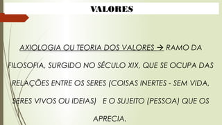 AXIOLOGIA OU TEORIA DOS VALORES  RAMO DA
FILOSOFIA, SURGIDO NO SÉCULO XIX, QUE SE OCUPA DAS
RELAÇÕES ENTRE OS SERES (COISAS INERTES - SEM VIDA,
SERES VIVOS OU IDEIAS) E O SUJEITO (PESSOA) QUE OS
APRECIA.
VALORES
 