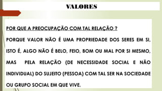 POR QUE A PREOCUPAÇÃO COM TAL RELAÇÃO ?
PORQUE VALOR NÃO É UMA PROPRIEDADE DOS SERES EM SI,
ISTO É, ALGO NÃO É BELO, FEIO, BOM OU MAL POR SI MESMO,
MAS PELA RELAÇÃO (DE NECESSIDADE SOCIAL E NÃO
INDIVIDUAL) DO SUJEITO (PESSOA) COM TAL SER NA SOCIEDADE
OU GRUPO SOCIAL EM QUE VIVE.
VALORES
 