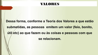 VALORES
Dessa forma, conforme a Teoria dos Valores a que estão
submetidas, as pessoas emitem um valor (feio, bonito,
útil etc) ao que fazem ou às coisas e pessoas com que
se relacionam.
 