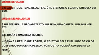 JUÍZOS DE VALOR
É O VALOR (BOM, MAL, BELO, FEIO, ÚTIL ETC) QUE O SUJEITO ATRIBUI A UM
SER.
JUÍZOS DE REALIDADE
É UM SER REAL E NÃO ABSTRATO, OU SEJA, UMA CANETA, UMA MULHER
ETC.
EX: JOANA É UMA BELA MULHER.
- JOANA É A REALIDADE, PORÉM, O ADJETIVO BELA É UM JUÍZO DE VALOR
CONFERIDO POR CERTA PESSOA, POIS OUTRA PODERÁ CONSIDERÁ-LA
FEIA.
 