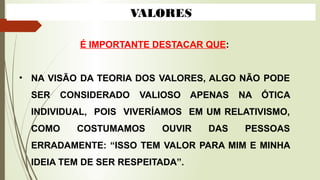 VALORES
É IMPORTANTE DESTACAR QUE:
• NA VISÃO DA TEORIA DOS VALORES, ALGO NÃO PODE
SER CONSIDERADO VALIOSO APENAS NA ÓTICA
INDIVIDUAL, POIS VIVERÍAMOS EM UM RELATIVISMO,
COMO COSTUMAMOS OUVIR DAS PESSOAS
ERRADAMENTE: “ISSO TEM VALOR PARA MIM E MINHA
IDEIA TEM DE SER RESPEITADA”.
 
