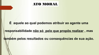 ATO MORAL
É aquele ao qual podemos atribuir ao agente uma
responsabilidade não só pelo que propôs realizar , mas
também pelos resultados ou consequências de sua ação.
 