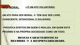 ATO MORAL
- PROVOCA EFEITOS EM QUEM O REALIZA, EM QUEM ESTÁ
PRÓXIMO E NA PRÓPRIA SOCIEDADE COMO UM TODO.
UM ATO PARA SER MORAL  TEM QUE SER LIVRE,
CONSCIENTE, INTENCIONAL E SOLIDÁRIO.
= É UM ATO VOLUNTÁRIO.
DESSAS CARACTERÍSTICAS
DECORRE  A RESPONSABILIDADE.
 