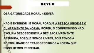 OBRIGATORIEDADE MORAL = DEVER
NÃO É EXTERIOR ! É MORAL PORQUE A PESSOA IMPÕE-SE O
CUMPRIMENTO DA NORMA. PORÉM, O COMPROMISSO NÃO
EXCLUI A DESOBEDIÊNCIA À DECISÃO LIVREMENTE
ASSUMIDA, PORQUE SOMOS LIVRES, POIS TEMOS A
POSSIBILIDADE DE TRANSGREDIRMOS A NORMA QUE
ESCOLHEMOS RESPEITAR.
DEVER
 