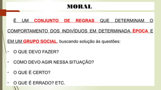 MORAL
É UM CONJUNTO DE REGRAS QUE DETERMINAM O
COMPORTAMENTO DOS INDIVÍDUOS EM DETERMINADA ÉPOCA E
EM UM GRUPO SOCIAL, buscando solução às questões:
- O QUE DEVO FAZER?
- COMO DEVO AGIR NESSA SITUAÇÃO?
- O QUE É CERTO?
- O QUE É ERRADO? ETC.
 
