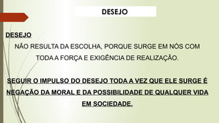 DESEJO
DESEJO
NÃO RESULTA DA ESCOLHA, PORQUE SURGE EM NÓS COM
TODA A FORÇA E EXIGÊNCIA DE REALIZAÇÃO.
SEGUIR O IMPULSO DO DESEJO TODA A VEZ QUE ELE SURGE É
NEGAÇÃO DA MORAL E DA POSSIBILIDADE DE QUALQUER VIDA
EM SOCIEDADE.
 