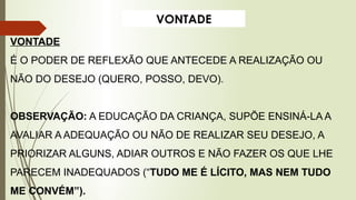 VONTADE
VONTADE
É O PODER DE REFLEXÃO QUE ANTECEDE A REALIZAÇÃO OU
NÃO DO DESEJO (QUERO, POSSO, DEVO).
OBSERVAÇÃO: A EDUCAÇÃO DA CRIANÇA, SUPÕE ENSINÁ-LA A
AVALIAR A ADEQUAÇÃO OU NÃO DE REALIZAR SEU DESEJO, A
PRIORIZAR ALGUNS, ADIAR OUTROS E NÃO FAZER OS QUE LHE
PARECEM INADEQUADOS (“TUDO ME É LÍCITO, MAS NEM TUDO
ME CONVÉM”).
 