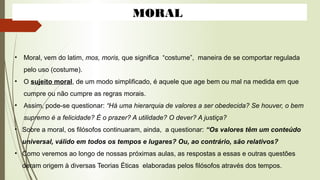 MORAL
• Moral, vem do latim, mos, moris, que significa “costume”, maneira de se comportar regulada
pelo uso (costume).
• O sujeito moral, de um modo simplificado, é aquele que age bem ou mal na medida em que
cumpre ou não cumpre as regras morais.
• Assim, pode-se questionar: “Há uma hierarquia de valores a ser obedecida? Se houver, o bem
supremo é a felicidade? É o prazer? A utilidade? O dever? A justiça?
• Sobre a moral, os filósofos continuaram, ainda, a questionar: “Os valores têm um conteúdo
universal, válido em todos os tempos e lugares? Ou, ao contrário, são relativos?
• Como veremos ao longo de nossas próximas aulas, as respostas a essas e outras questões
deram origem à diversas Teorias Éticas elaboradas pelos filósofos através dos tempos.
 