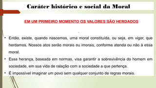 Caráter histórico e social da Moral
EM UM PRIMEIRO MOMENTO OS VALORES SÃO HERDADOS
• Então, existe, quando nascemos, uma moral constituída, ou seja, em vigor, que
herdamos. Nossos atos serão morais ou imorais, conforme atenda ou não à essa
moral.
• Essa herança, baseada em normas, visa garantir a sobrevivência do homem em
sociedade, em sua vida de ralação com a sociedade a que pertença.
• É impossível imaginar um povo sem qualquer conjunto de regras morais.
 