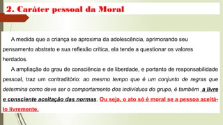 2. Caráter pessoal da Moral
A medida que a criança se aproxima da adolescência, aprimorando seu
pensamento abstrato e sua reflexão crítica, ela tende a questionar os valores
herdados.
A ampliação do grau de consciência e de liberdade, e portanto de responsabilidade
pessoal, traz um contraditório: ao mesmo tempo que é um conjunto de regras que
determina como deve ser o comportamento dos indivíduos do grupo, é também a livre
e consciente aceitação das normas. Ou seja, o ato só é moral se a pessoa aceitá-
lo livremente.
 