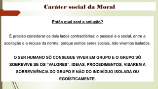 Caráter social da Moral
Então qual será a solução?
É preciso considerar os dois lados contraditórios: o pessoal e o social, entre a
aceitação e a recusa da norma, porque somos seres sociais, não vivemos isolados.
O SER HUMANO SÓ CONSEGUE VIVER EM GRUPO E O GRUPO SÓ
SOBREVIVE SE OS “VALORES”, IDEIAS, PROCEDIMENTOS, VISAREM A
SOBREVIVÊNCIA DO GRUPO E NÃO DO INDIVÍDUO ISOLADA OU
EGOÍSTICAMENTE.
 
