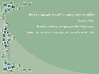 Alarga a tua gaiola e põe as almas desprevenidas dentro dela. Jamais perdoes, porque perdão é fraqueza. Antes de ser bom, preocupas-te em não seres tolo. 
